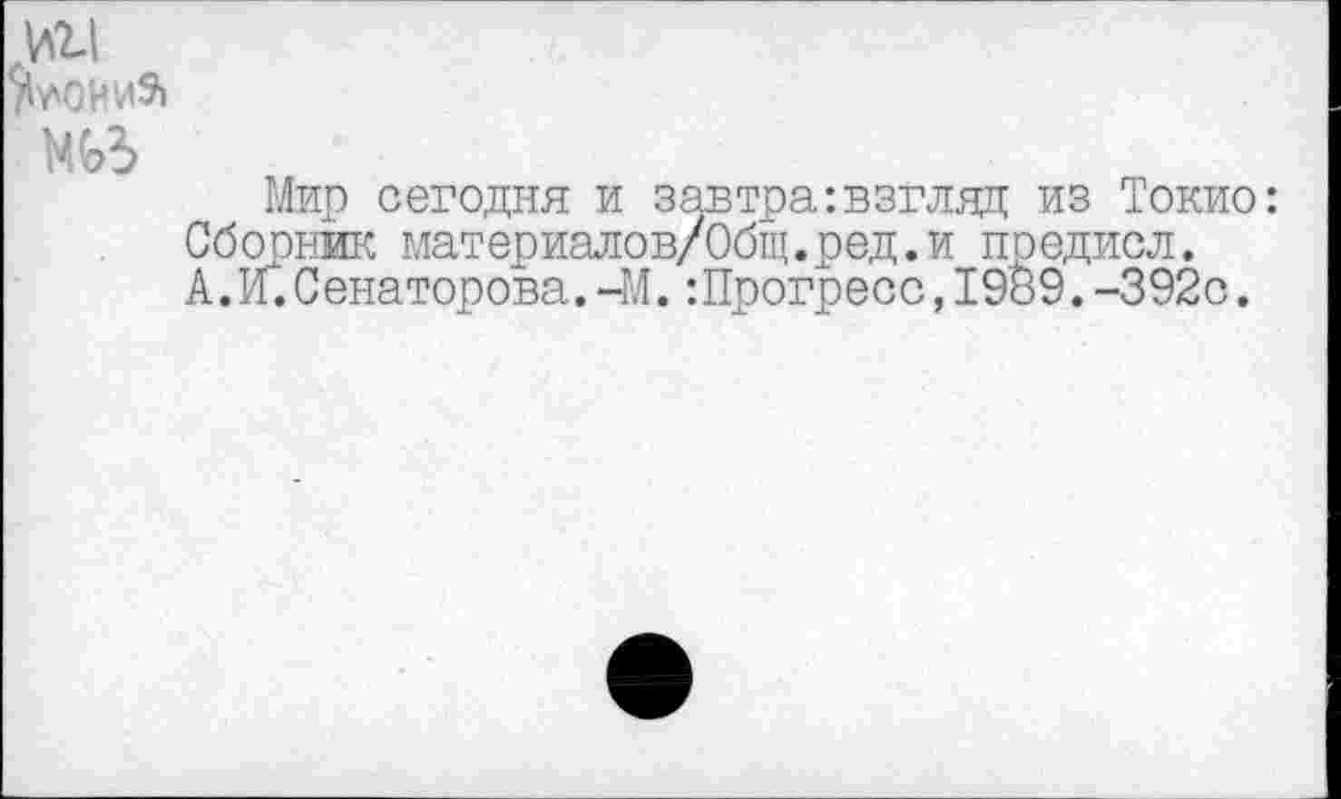 ﻿>11
^0ИИ9»
Мир сегодня и завтра:взгляд из Токио: Сборник материалев/Общ.ред.и предисл.
А. И.Сенаторова.-М.:Прогресс,1989.-392с.